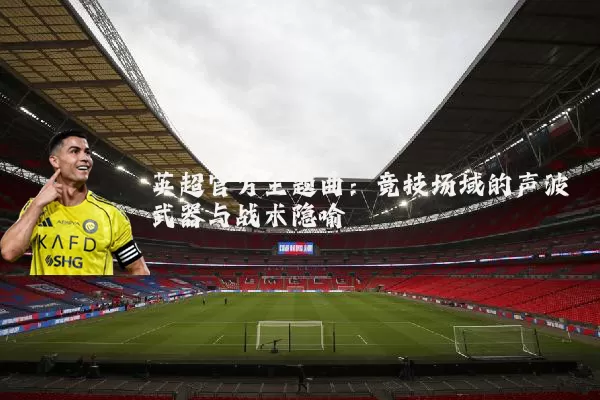 英超官方主题曲：竞技场域的声波武器与战术隐喻